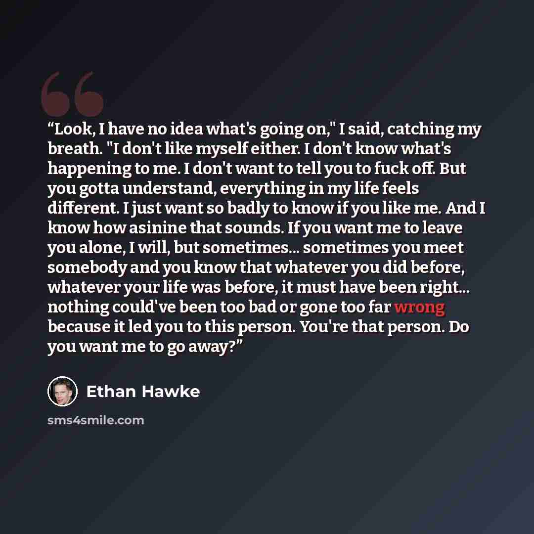 “Look, I have no idea what's going on," I said, catching my breath. "I don't like myself either. I don't know what's happening to me. I don't want to tell you to fuck off. But you gotta understand, everything in my life feels different. I just want so badly to know if you like me. And I know how…” quote by Ethan Hawke