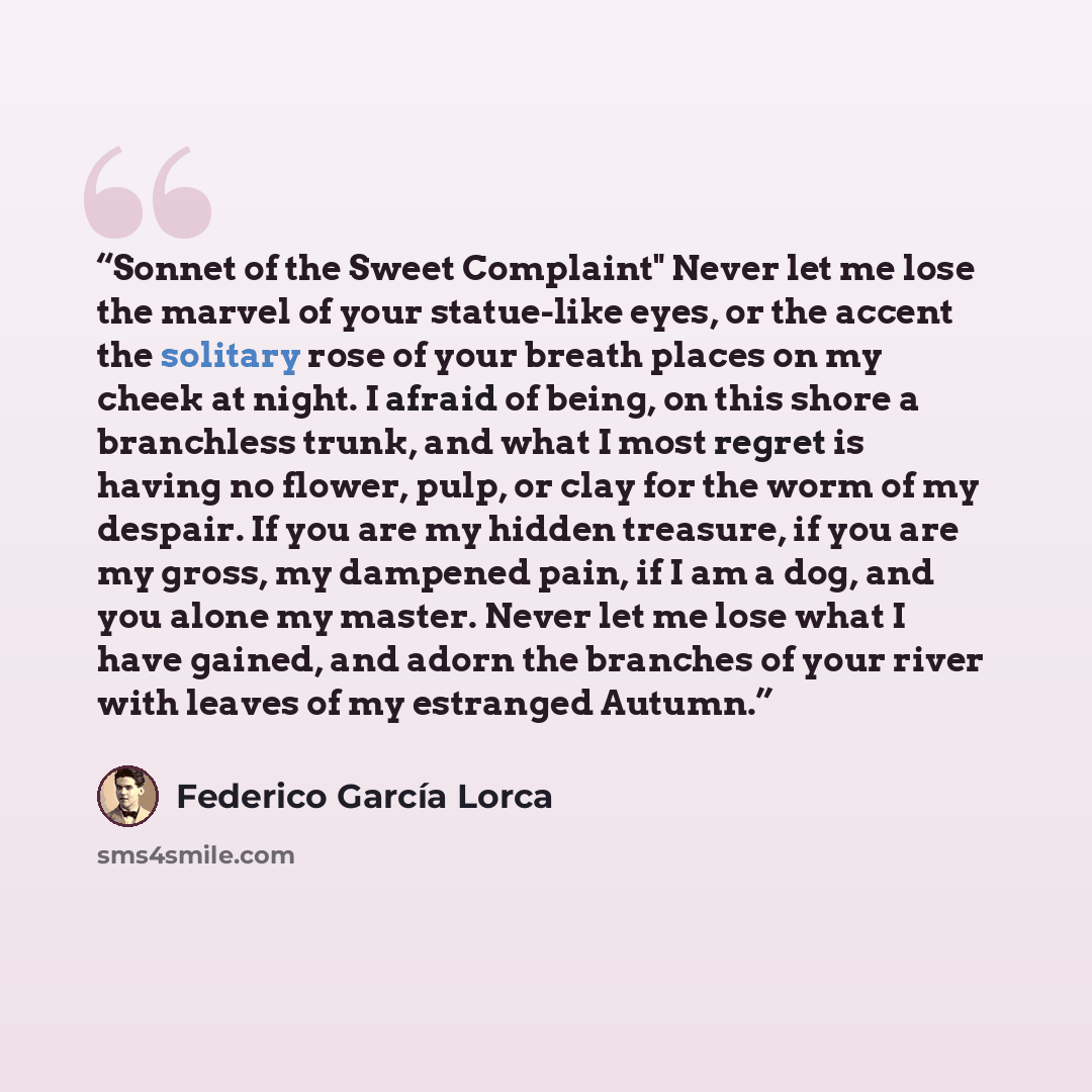 “Sonnet of the Sweet Complaint" Never let me lose the marvel of your statue-like eyes, or the accent the solitary rose of your breath places on my cheek at night. I afraid of being, on this shore a branchless trunk, and what I most regret is having no flower, pulp, or clay for the worm of my…” quote by Federico García Lorca