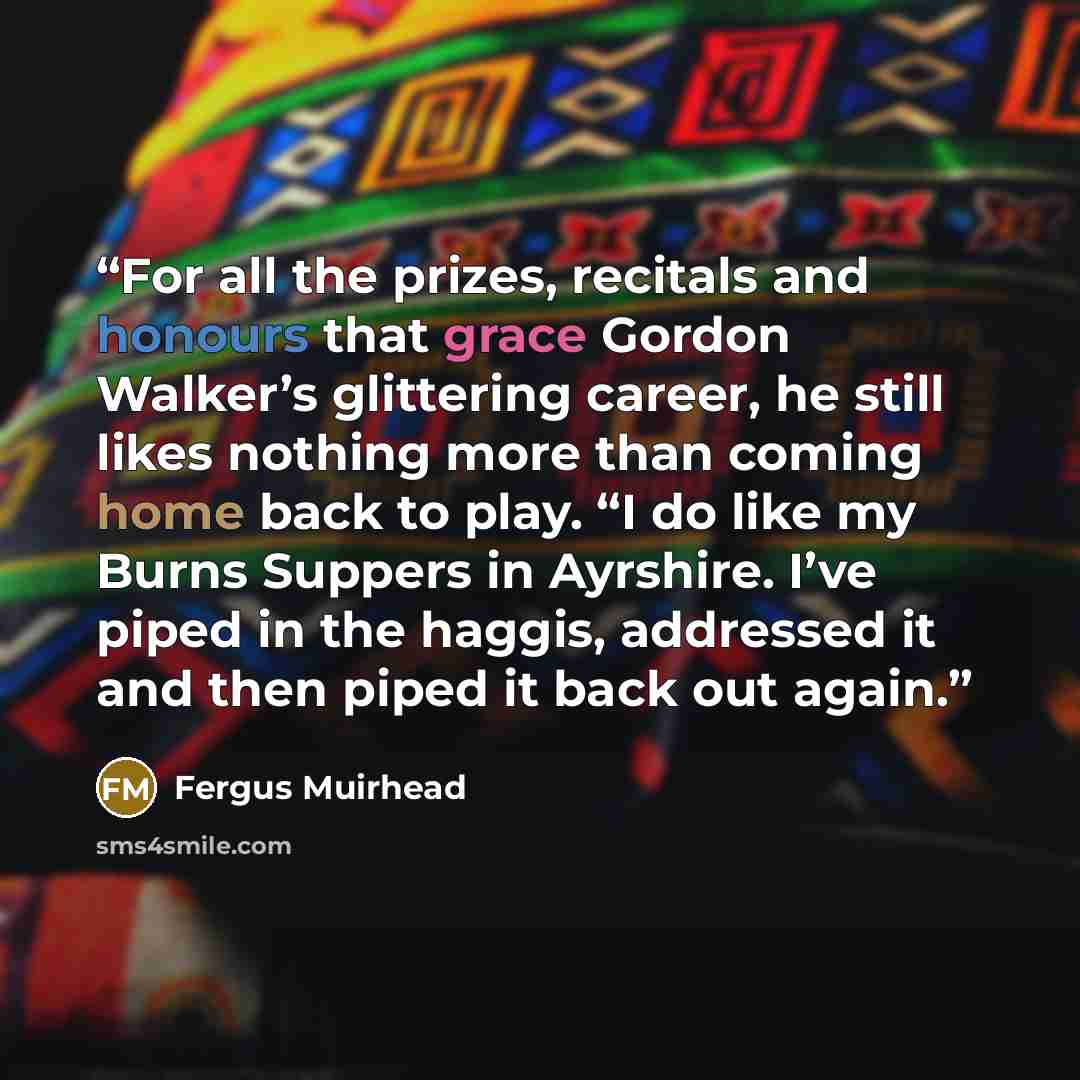 “For all the prizes, recitals and honours that grace Gordon Walker’s glittering career, he still likes nothing more than coming home back to play. “I do like my Burns Suppers in Ayrshire. I’ve piped in the haggis, addressed it and then piped it back out again.” quote by Fergus Muirhead