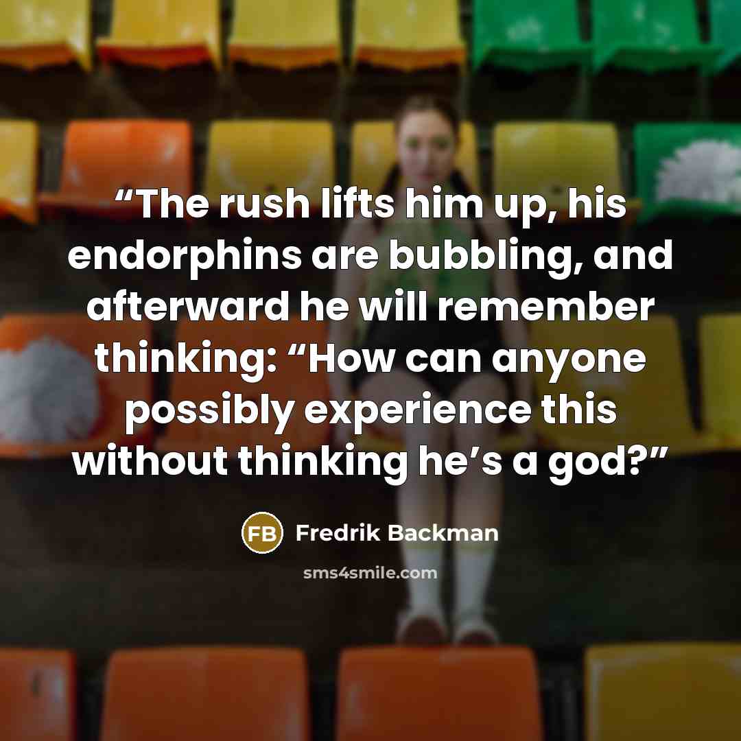 “The rush lifts him up, his endorphins are bubbling, and afterward he will remember thinking: “How can anyone possibly experience this without thinking he’s a god?” quote by Fredrik Backman