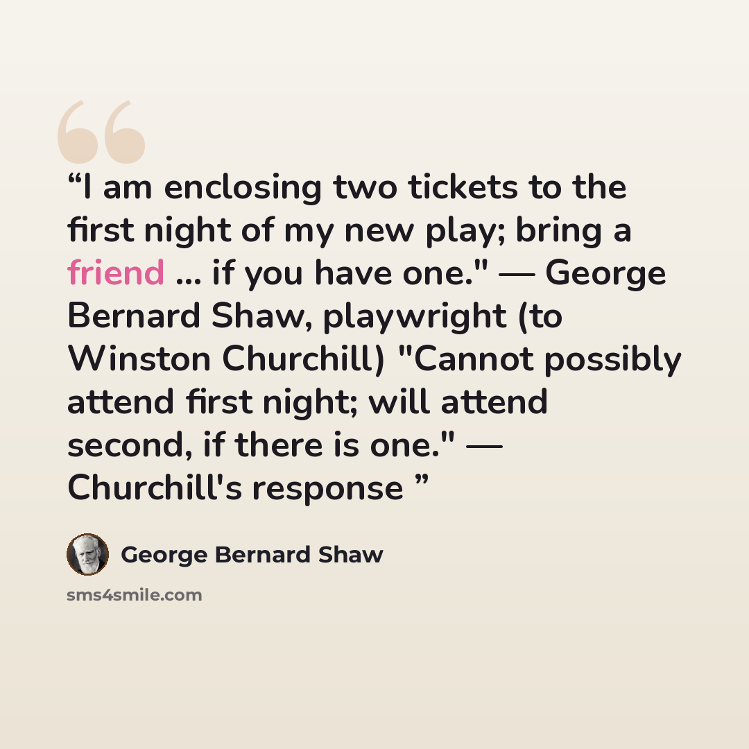 “I am enclosing two tickets to the first night of my new play; bring a friend ... if you have one." — George Bernard Shaw, playwright (to Winston Churchill) "Cannot possibly attend first night; will attend second, if there is one." — Churchill's response” quote by George Bernard Shaw