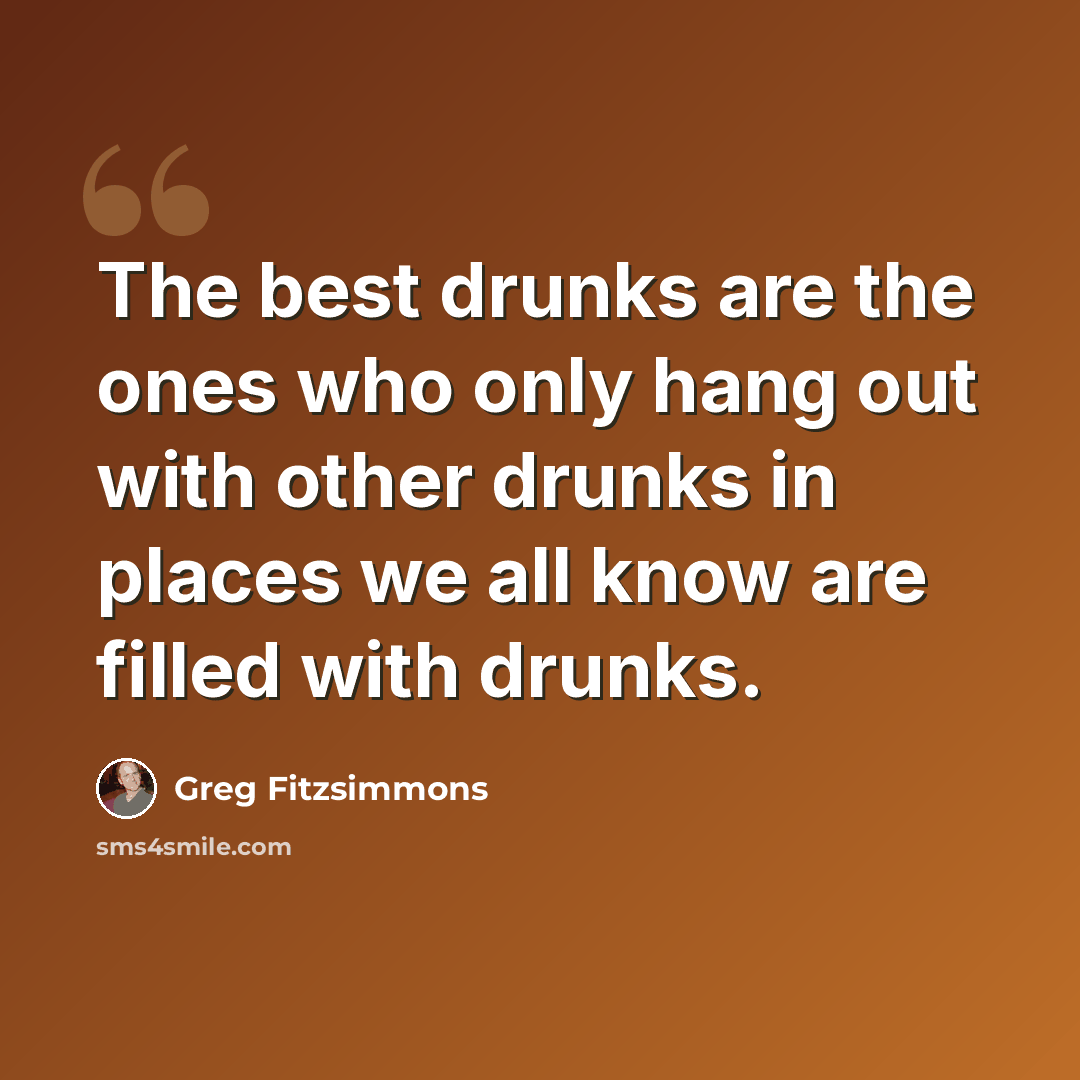 “The best drunks are the ones who only hang out with other drunks in places we all know are filled with drunks.” quote by Greg Fitzsimmons