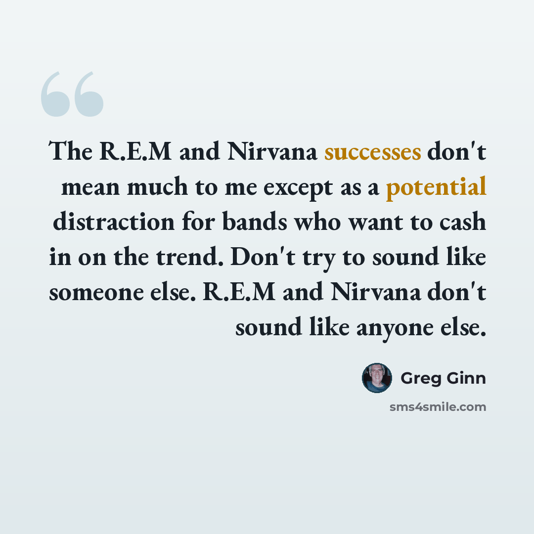“The R.E.M and Nirvana successes don't mean much to me except as a potential distraction for bands who want to cash in on the trend. Don't try to sound like someone else. R.E.M and Nirvana don't sound like anyone else.” quote by Greg Ginn