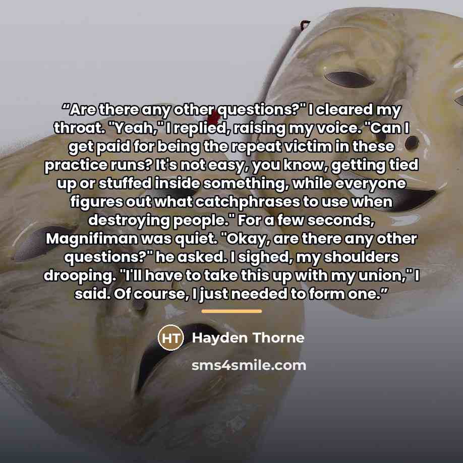 “Are there any other questions?" I cleared my throat. "Yeah," I replied, raising my voice. "Can I get paid for being the repeat victim in these practice runs? It's not easy, you know, getting tied up or stuffed inside something, while everyone figures out what catchphrases to use when destroying…” quote by Hayden Thorne