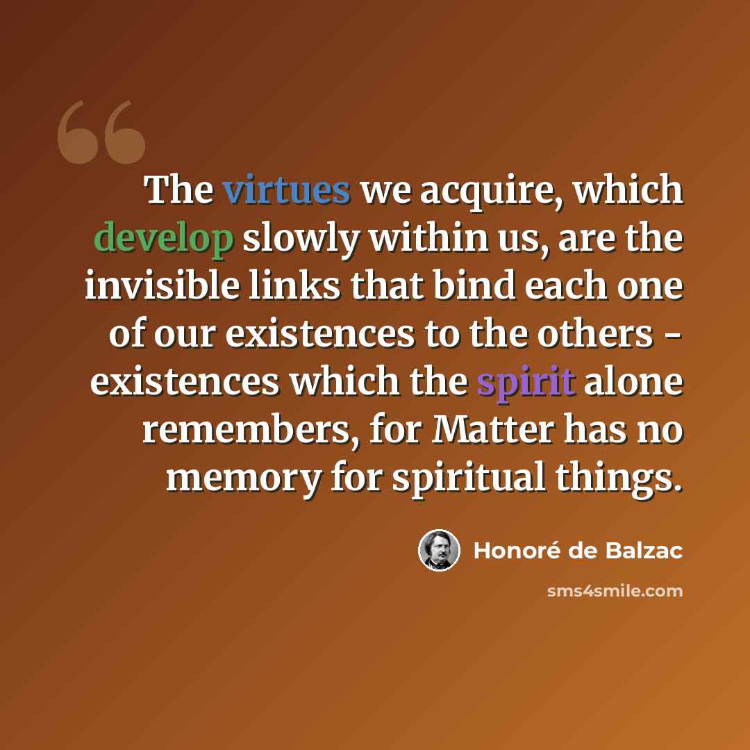 “The virtues we acquire, which develop slowly within us, are the invisible links that bind each one of our existences to the others - existences which the spirit alone remembers, for Matter has no memory for spiritual things.” quote by Honore de Balzac