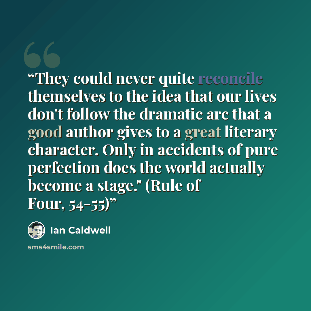 “They could never quite reconcile themselves to the idea that our lives don't follow the dramatic arc that a good author gives to a great literary character. Only in accidents of pure perfection does the world actually become a stage." (Rule of Four, 54-55)” quote by Ian Caldwell