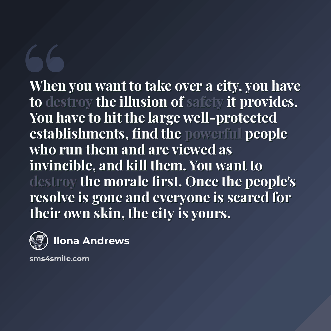 “When you want to take over a city, you have to destroy the illusion of safety it provides. You have to hit the large well-protected establishments, find the powerful people who run them and are viewed as invincible, and kill them. You want to destroy the morale first. Once the people's resolve is…” quote by Ilona Andrews
