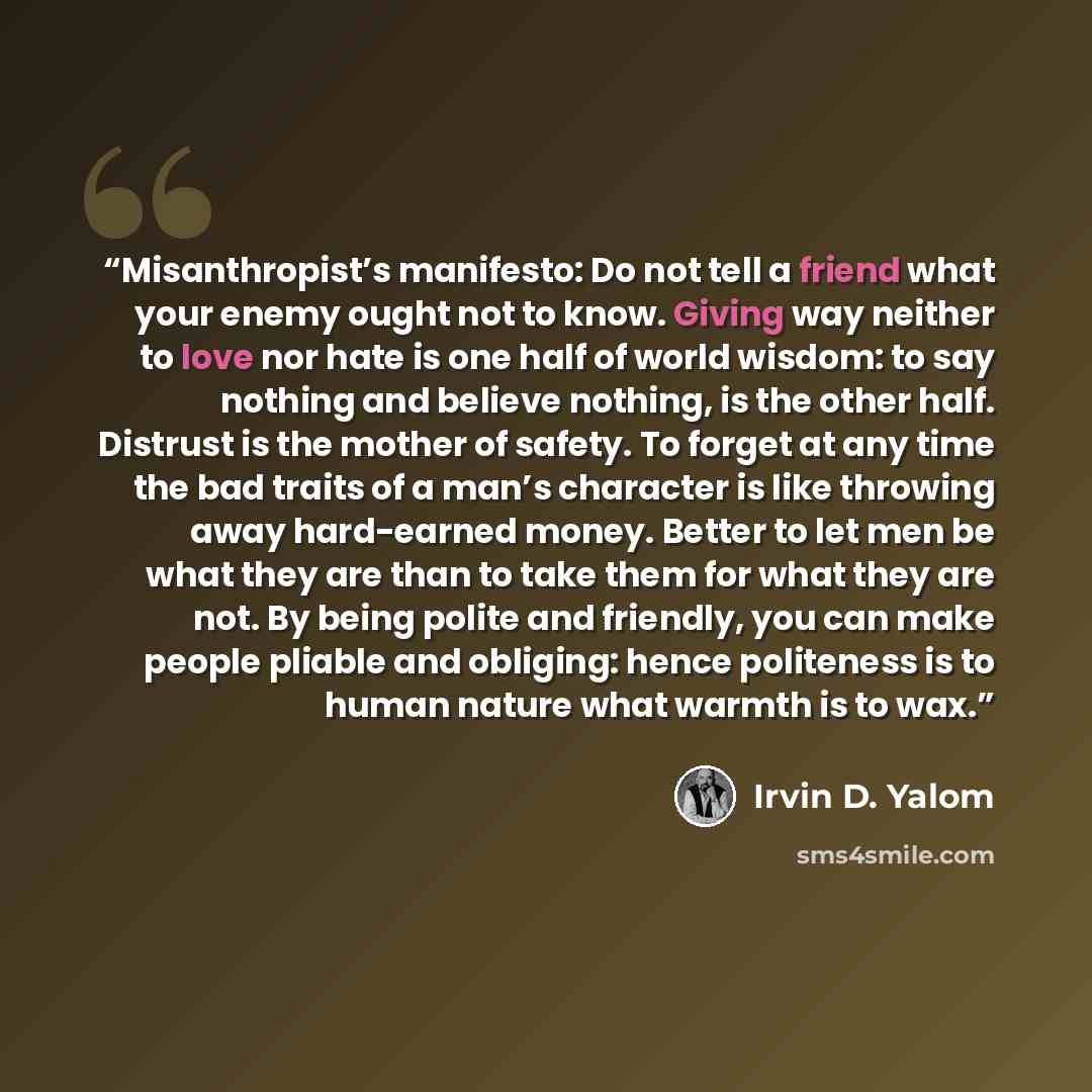 “Misanthropist’s manifesto: Do not tell a friend what your enemy ought not to know. Giving way neither to love nor hate is one half of world wisdom: to say nothing and believe nothing, is the other half. Distrust is the mother of safety. To forget at any time the bad traits of a man’s character is…” quote by Irvin D. Yalom