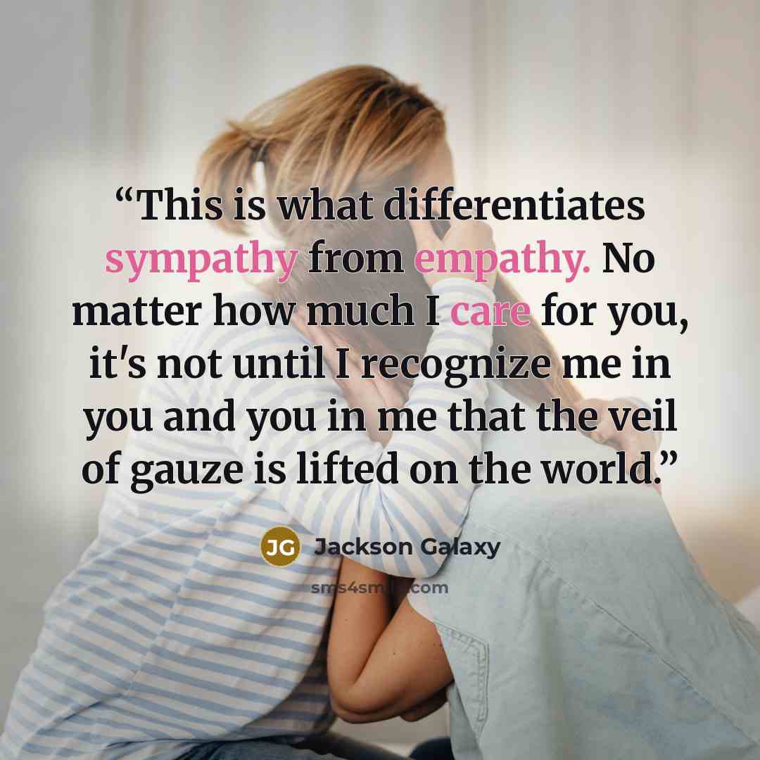 “This is what differentiates sympathy from empathy. No matter how much I care for you, it's not until I recognize me in you and you in me that the veil of gauze is lifted on the world.” quote by Jackson Galaxy