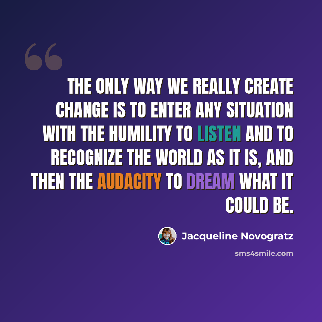 “The only way we really create change is to enter any situation with the humility to listen and to recognize the world as it is, and then the audacity to dream what it could be.” quote by Jacqueline Novogratz