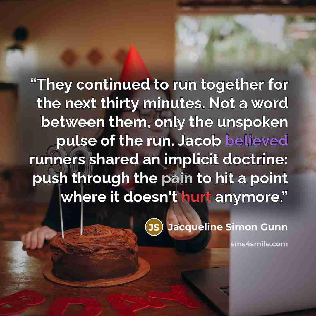 “They continued to run together for the next thirty minutes. Not a word between them, only the unspoken pulse of the run. Jacob believed runners shared an implicit doctrine: push through the pain to hit a point where it doesn't hurt anymore.” quote by Jacqueline Simon Gunn