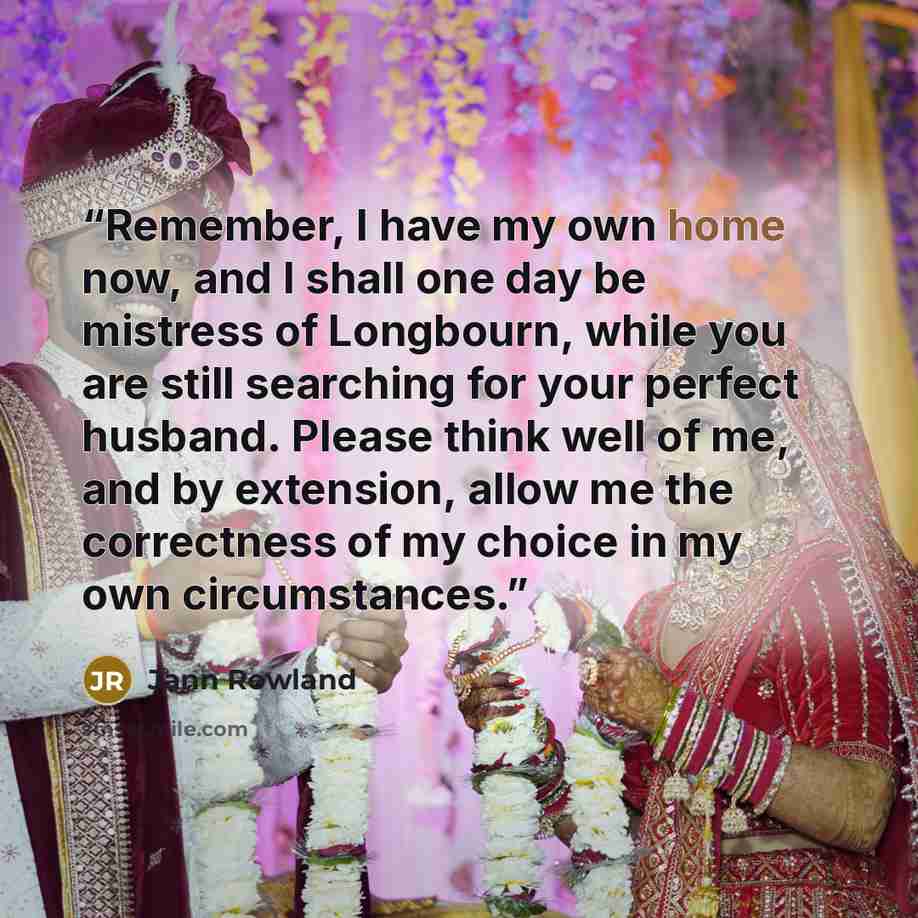 “Remember, I have my own home now, and I shall one day be mistress of Longbourn, while you are still searching for your perfect husband. Please think well of me, and by extension, allow me the correctness of my choice in my own circumstances.” quote by Jann Rowland