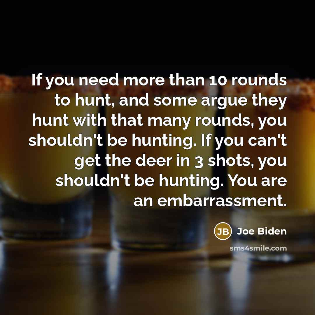 “If you need more than 10 rounds to hunt, and some argue they hunt with that many rounds, you shouldn't be hunting. If you can't get the deer in 3 shots, you shouldn't be hunting. You are an embarrassment.” quote by Joe Biden