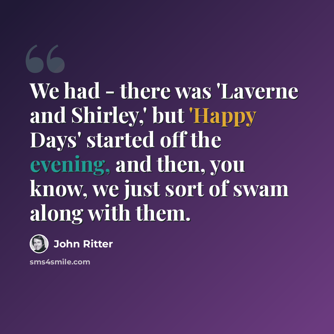 “We had - there was 'Laverne and Shirley,' but 'Happy Days' started off the evening, and then, you know, we just sort of swam along with them.” quote by John Ritter