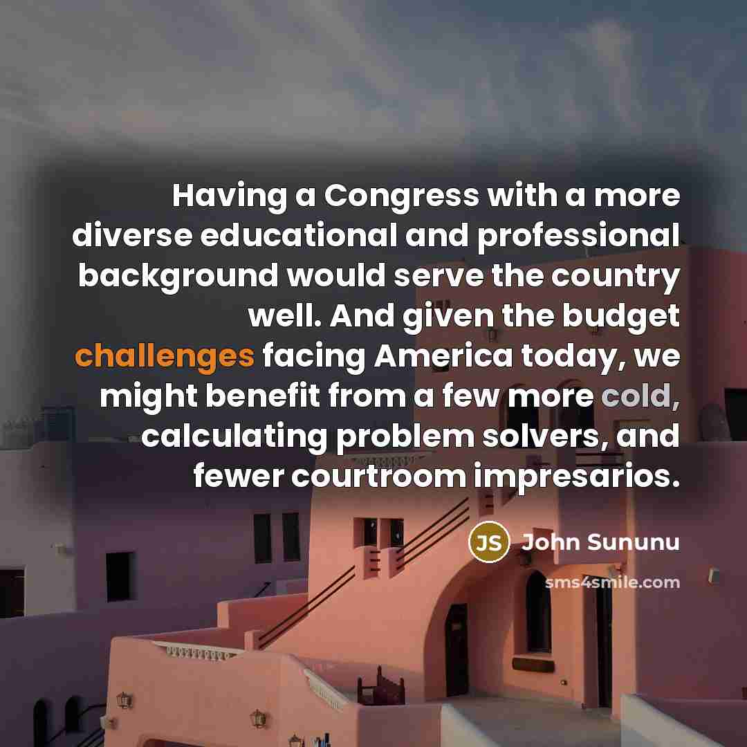 “Having a Congress with a more diverse educational and professional background would serve the country well. And given the budget challenges facing America today, we might benefit from a few more cold, calculating problem solvers, and fewer courtroom impresarios.” quote by John Sununu