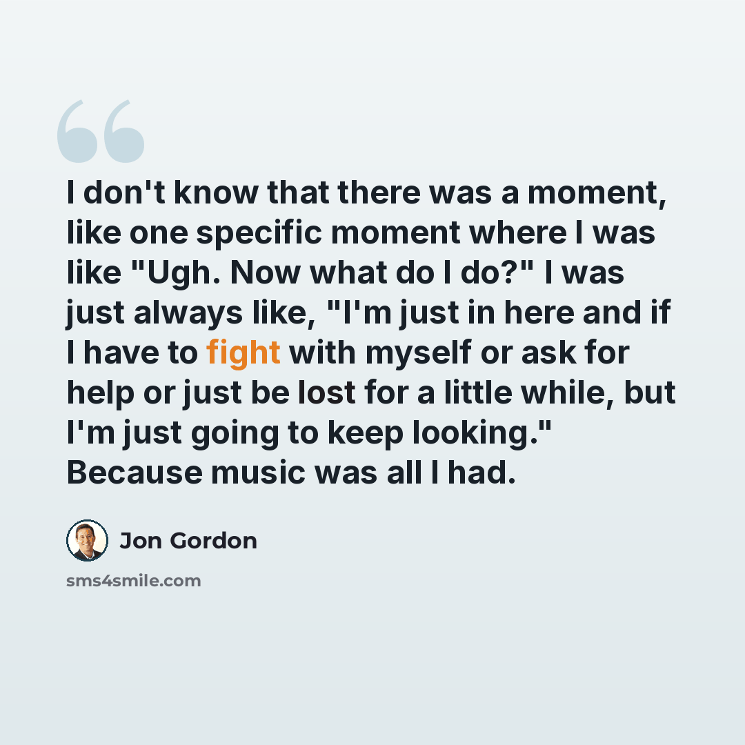 “I don't know that there was a moment, like one specific moment where I was like "Ugh. Now what do I do?" I was just always like, "I'm just in here and if I have to fight with myself or ask for help or just be lost for a little while, but I'm just going to keep looking." Because music was all I had.” quote by Jon Gordon