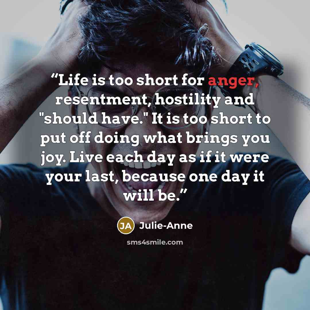 “Life is too short for anger, resentment, hostility and "should have." It is too short to put off doing what brings you joy. Live each day as if it were your last, because one day it will be.” quote by Julie-Anne