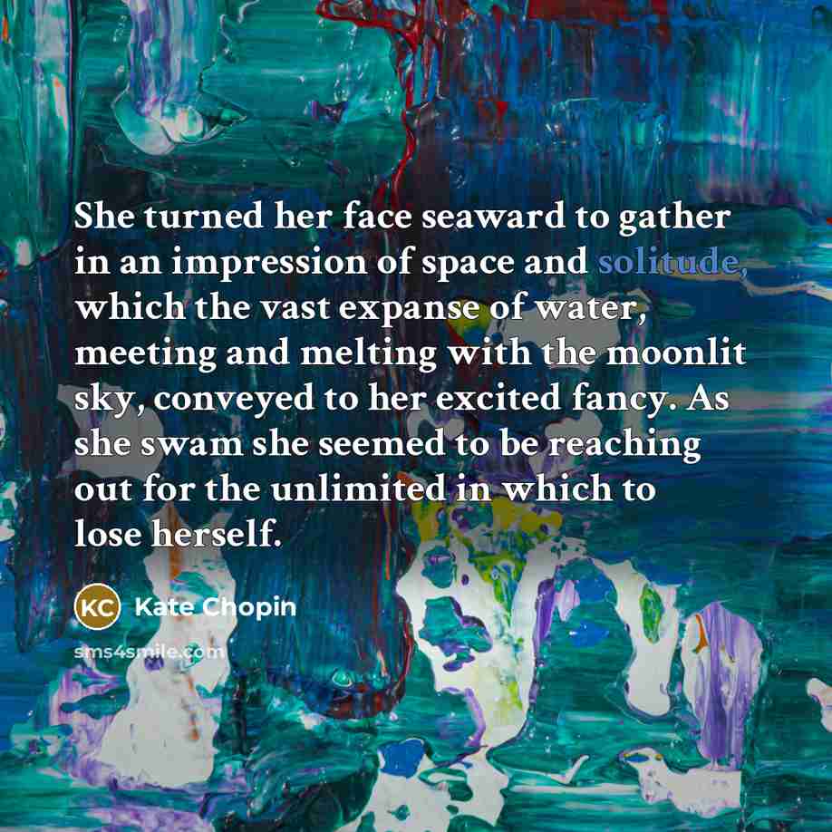 “She turned her face seaward to gather in an impression of space and solitude, which the vast expanse of water, meeting and melting with the moonlit sky, conveyed to her excited fancy. As she swam she seemed to be reaching out for the unlimited in which to lose herself.” quote by Kate Chopin