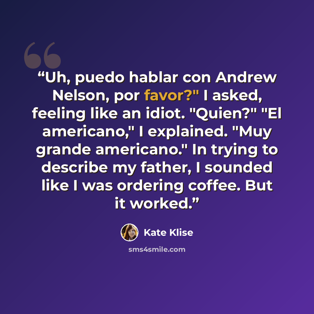 “Uh, puedo hablar con Andrew Nelson, por favor?" I asked, feeling like an idiot. "Quien?" "El americano," I explained. "Muy grande americano." In trying to describe my father, I sounded like I was ordering coffee. But it worked.” quote by Kate Klise