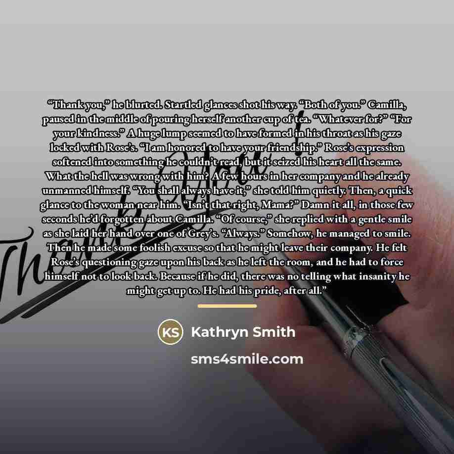 “Thank you,” he blurted. Startled glances shot his way. “Both of you.” Camilla, paused in the middle of pouring herself another cup of tea. “Whatever for?” “For your kindness.” A huge lump seemed to have formed in his throat as his gaze locked with Rose’s. “I am honored to have your friendship.”…” quote by Kathryn Smith