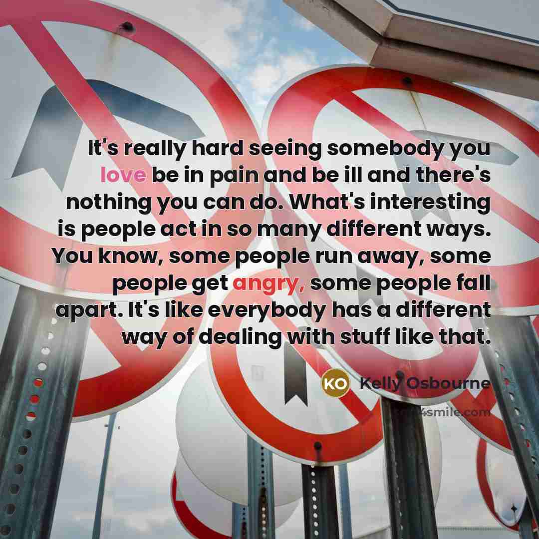 “It's really hard seeing somebody you love be in pain and be ill and there's nothing you can do. What's interesting is people act in so many different ways. You know, some people run away, some people get angry, some people fall apart. It's like everybody has a different way of dealing with stuff…” quote by Kelly Osbourne