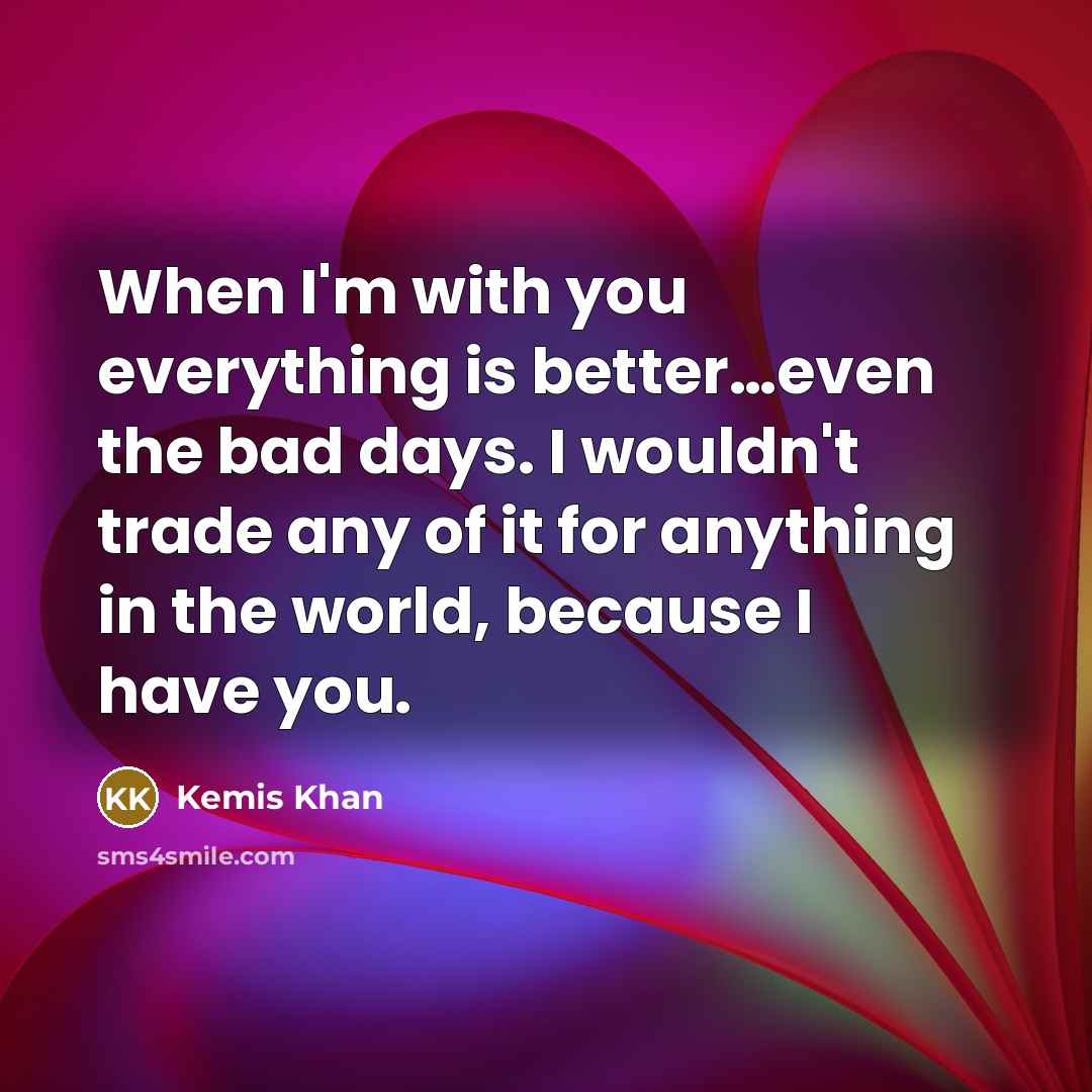 “When I'm with you everything is better…even the bad days. I wouldn't trade any of it for anything in the world, because I have you.” quote by Kemis Khan