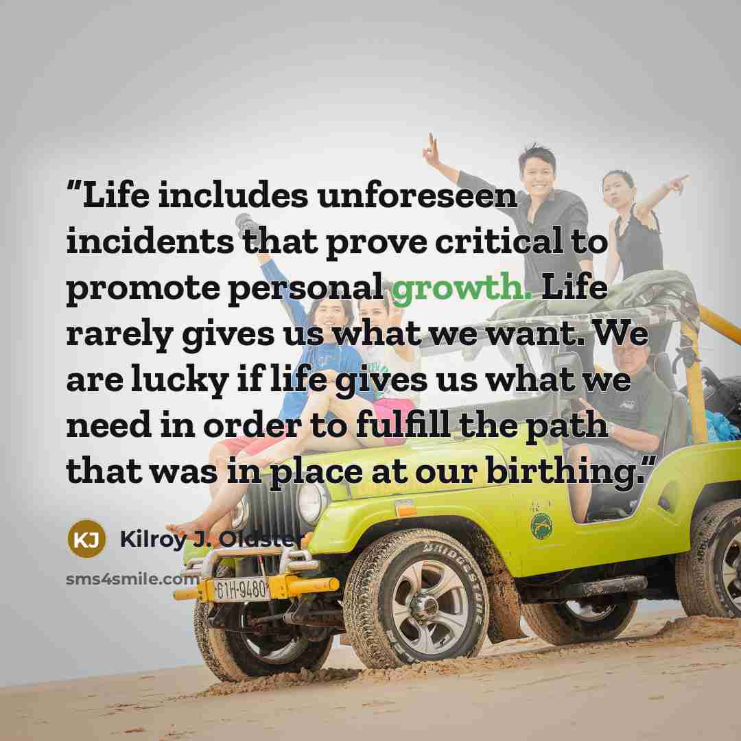 “Life includes unforeseen incidents that prove critical to promote personal growth. Life rarely gives us what we want. We are lucky if life gives us what we need in order to fulfill the path that was in place at our birthing.” quote by Kilroy J. Oldster