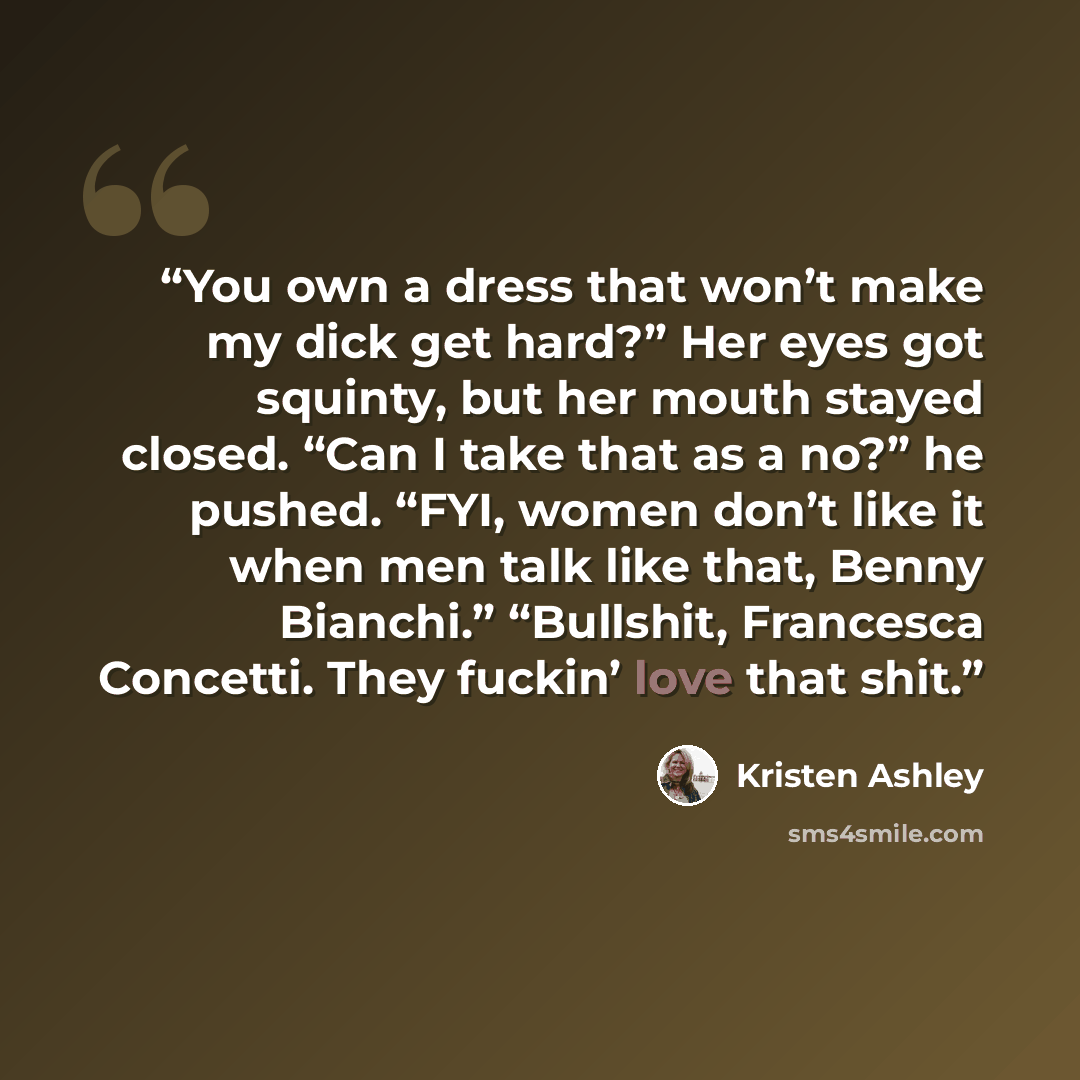 “You own a dress that won’t make my dick get hard?” Her eyes got squinty, but her mouth stayed closed. “Can I take that as a no?” he pushed. “FYI, women don’t like it when men talk like that, Benny Bianchi.” “Bullshit, Francesca Concetti. They fuckin’ love that shit.” quote by Kristen Ashley