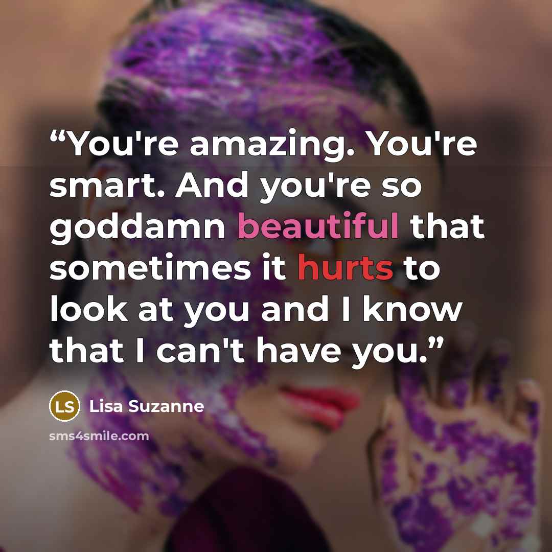 “You're amazing. You're smart. And you're so goddamn beautiful that sometimes it hurts to look at you and I know that I can't have you.” quote by Lisa Suzanne
