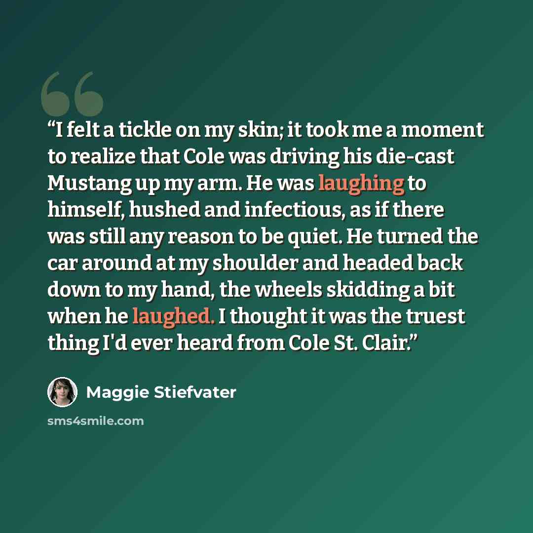 “I felt a tickle on my skin; it took me a moment to realize that Cole was driving his die-cast Mustang up my arm. He was laughing to himself, hushed and infectious, as if there was still any reason to be quiet. He turned the car around at my shoulder and headed back down to my hand, the wheels…” quote by Maggie Stiefvater