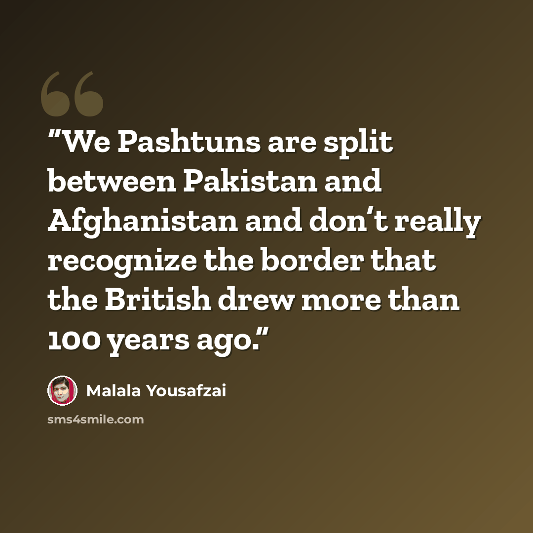 “We Pashtuns are split between Pakistan and Afghanistan and don’t really recognize the border that the British drew more than 100 years ago.” quote by Malala Yousafzai