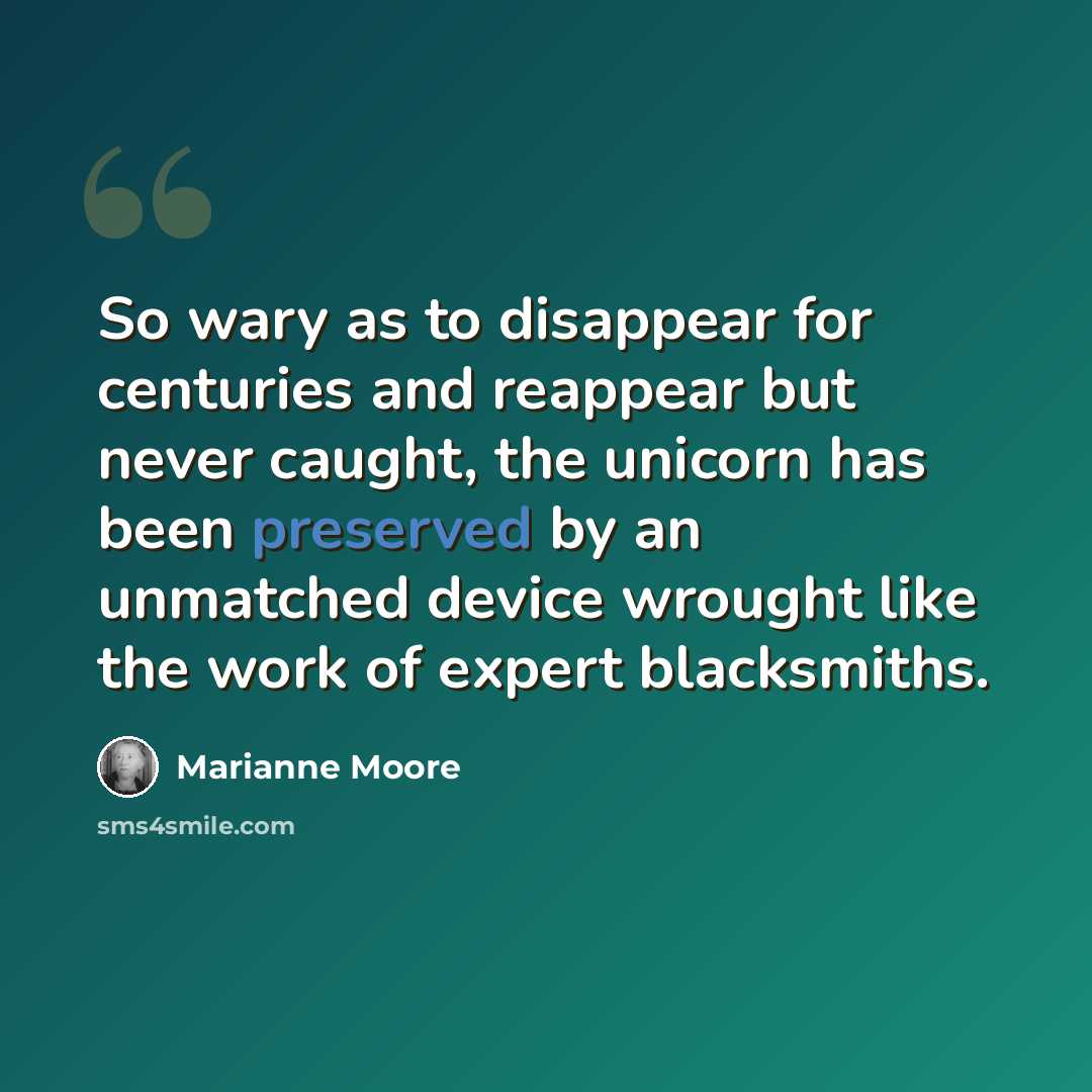 “So wary as to disappear for centuries and reappear but never caught, the unicorn has been preserved by an unmatched device wrought like the work of expert blacksmiths.” quote by Marianne Moore