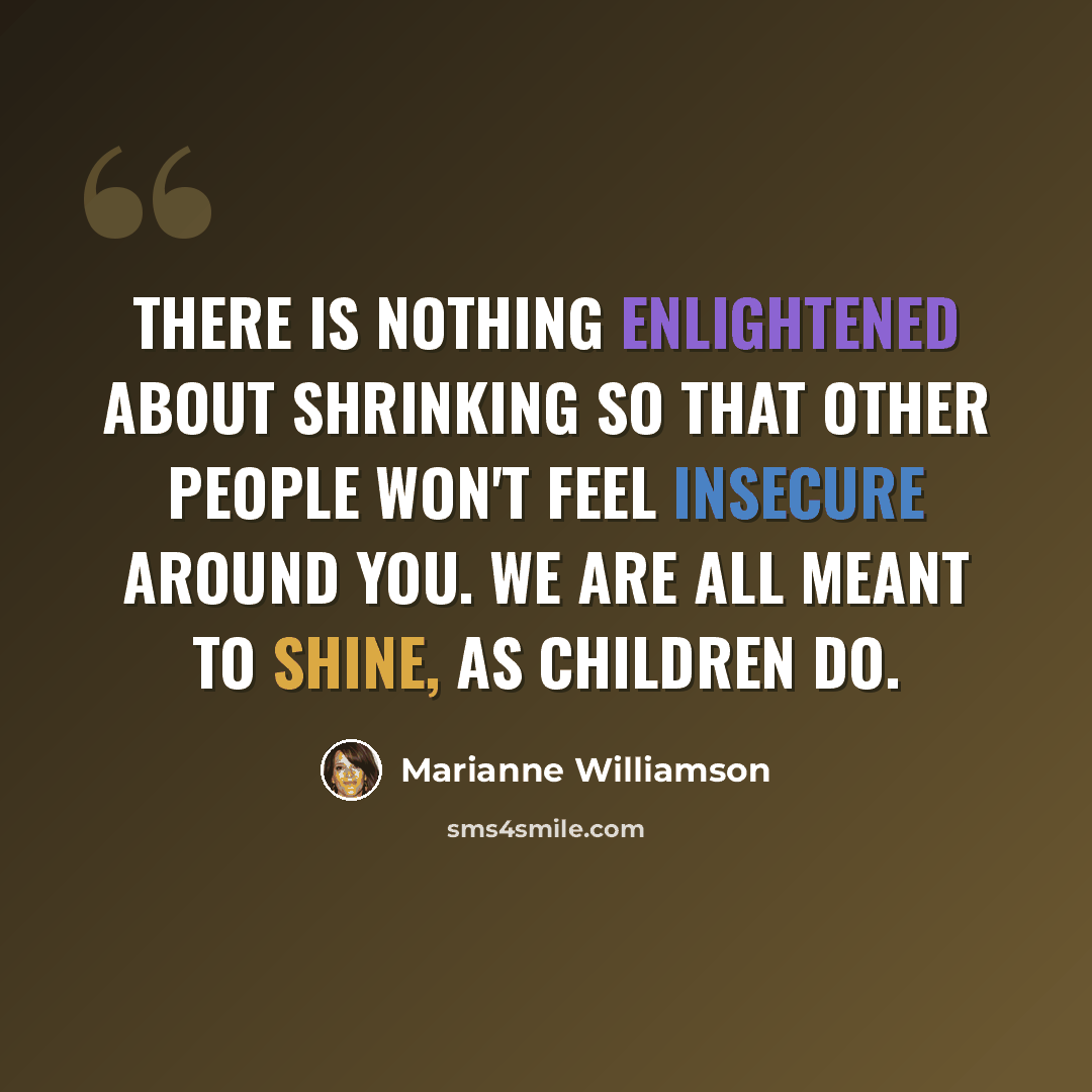 “There is nothing enlightened about shrinking so that other people won't feel insecure around you. We are all meant to shine, as children do.” quote by Marianne Williamson