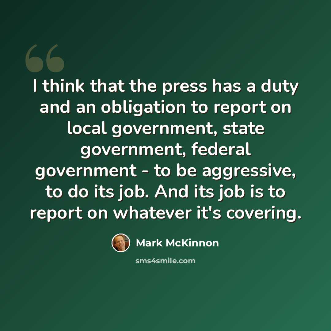 “I think that the press has a duty and an obligation to report on local government, state government, federal government - to be aggressive, to do its job. And its job is to report on whatever it's covering.” quote by Mark McKinnon