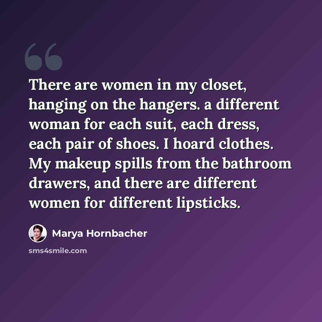 “There are women in my closet, hanging on the hangers. a different woman for each suit, each dress, each pair of shoes. I hoard clothes. My makeup spills from the bathroom drawers, and there are different women for different lipsticks.” quote by Marya Hornbacher