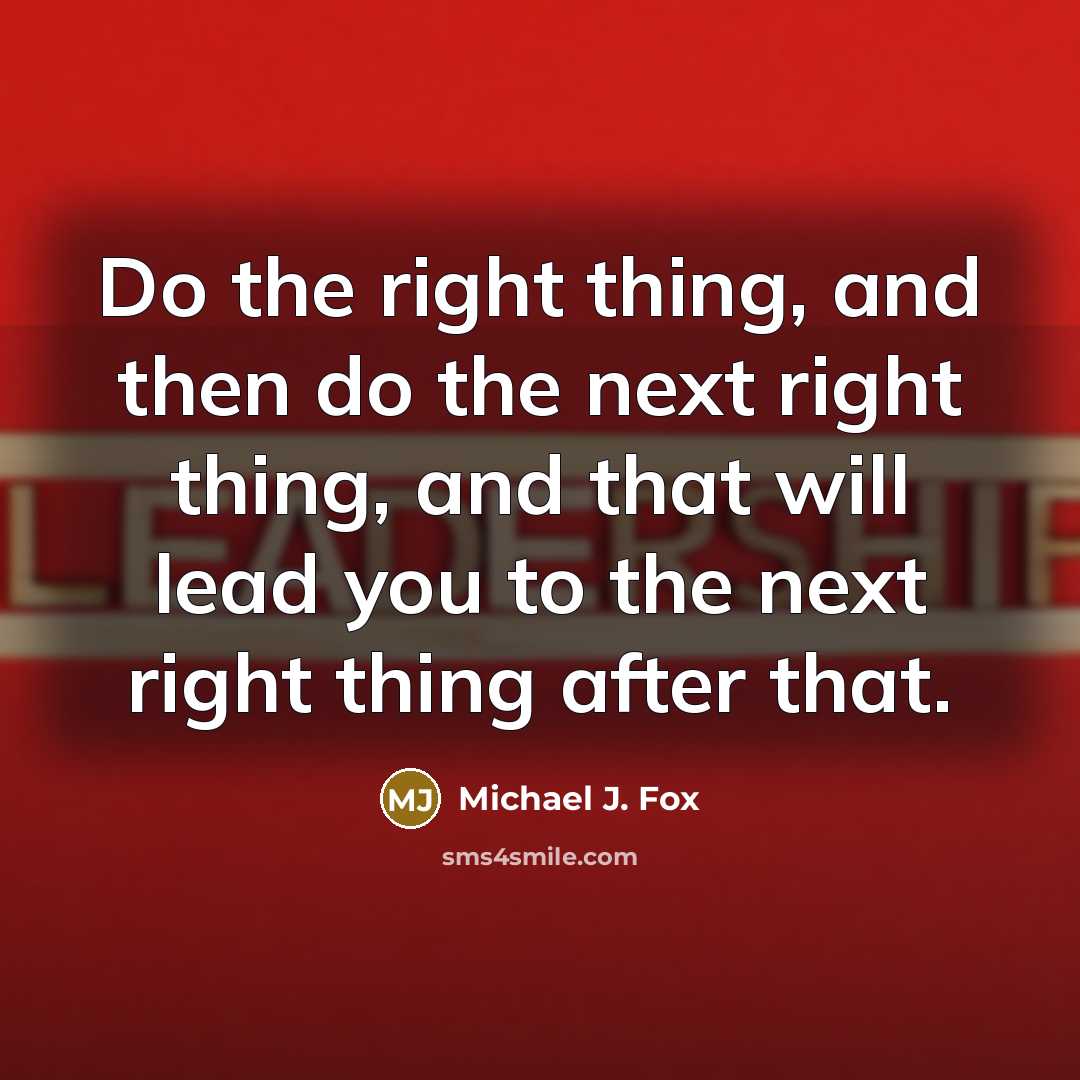 “Do the right thing, and then do the next right thing, and that will lead you to the next right thing after that.” quote by Michael J. Fox