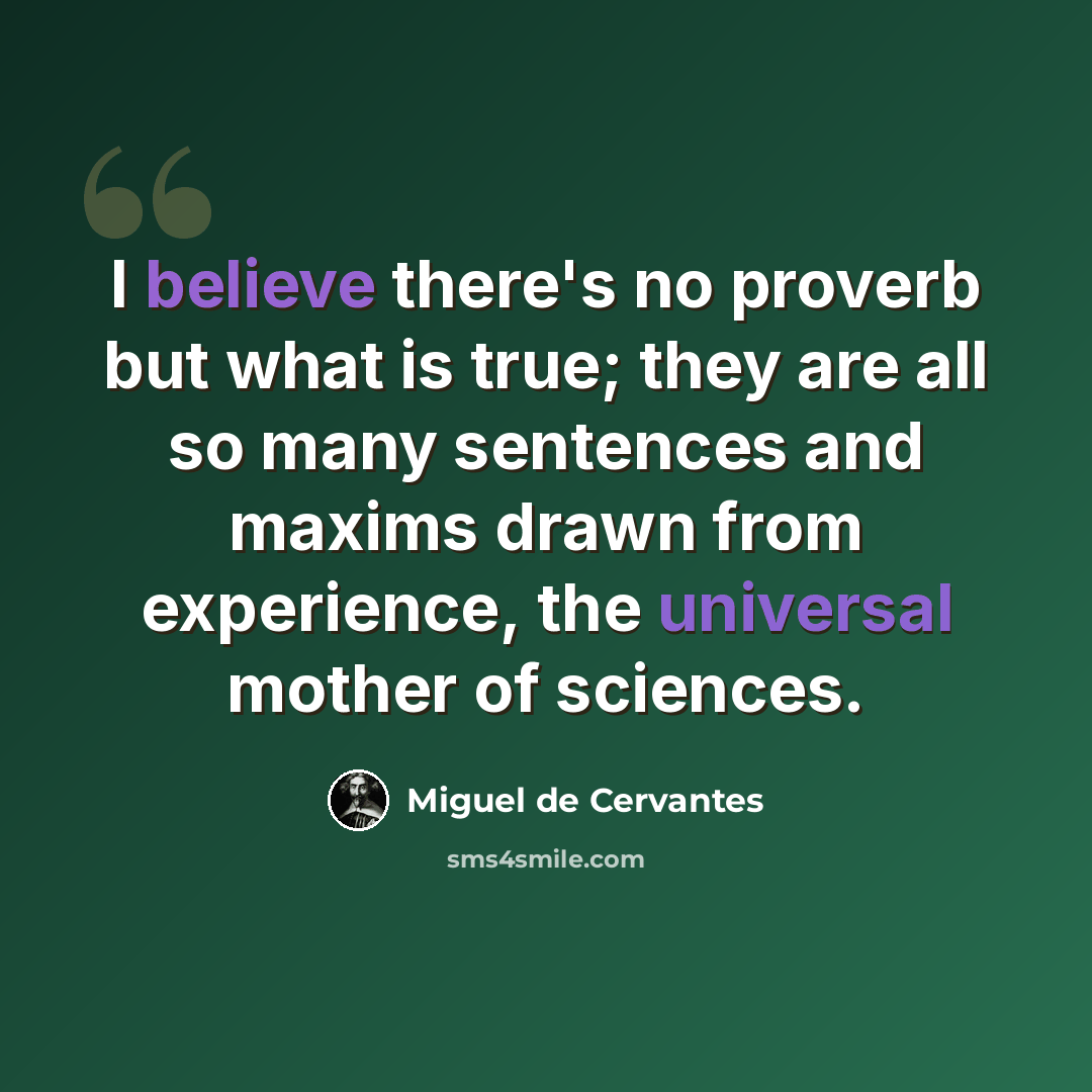 “I believe there's no proverb but what is true; they are all so many sentences and maxims drawn from experience, the universal mother of sciences.” quote by Miguel de Cervantes