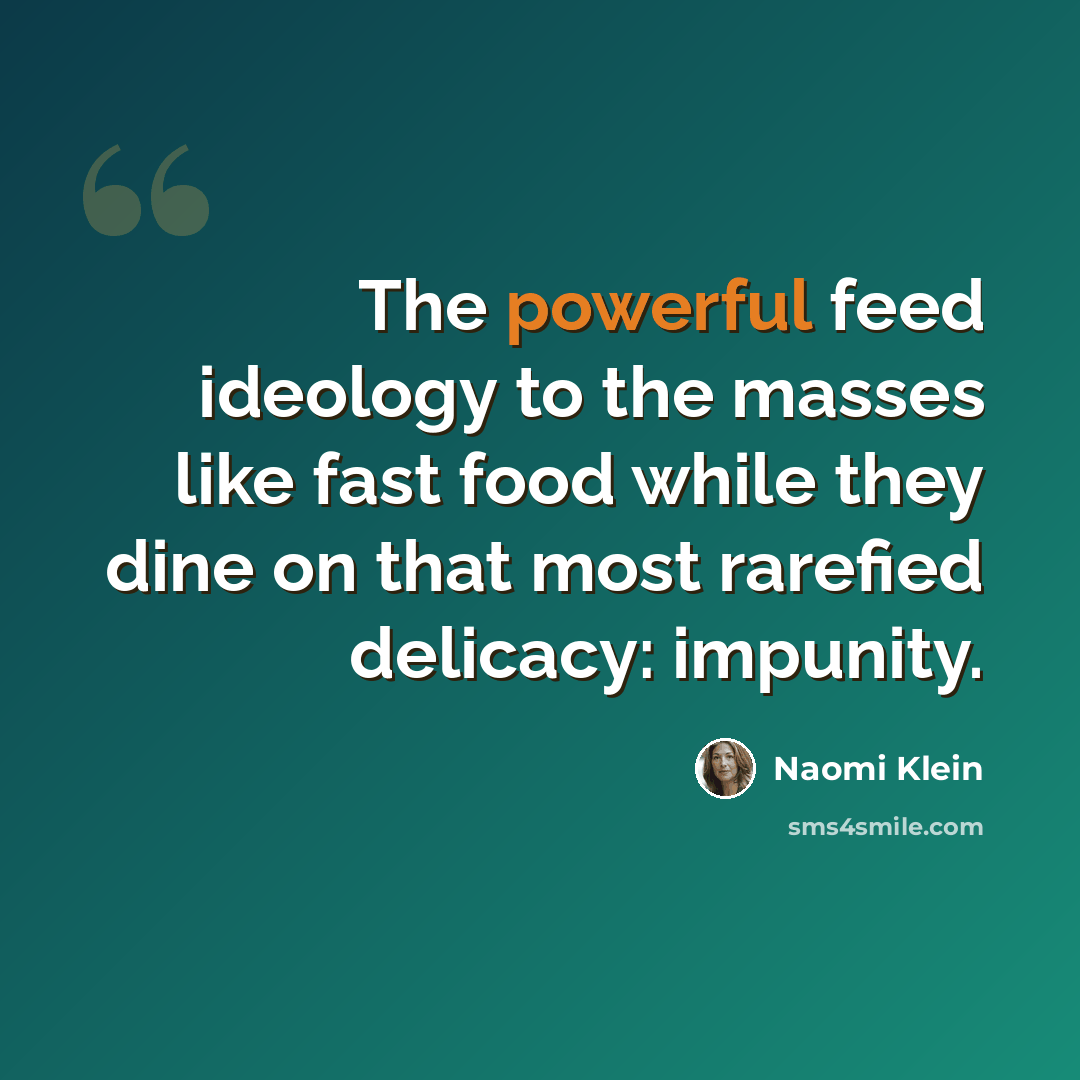 “The powerful feed ideology to the masses like fast food while they dine on that most rarefied delicacy: impunity.” quote by Naomi Klein