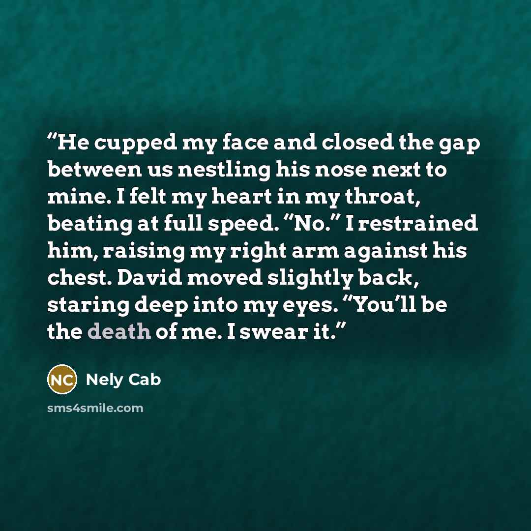 “He cupped my face and closed the gap between us nestling his nose next to mine. I felt my heart in my throat, beating at full speed. “No.” I restrained him, raising my right arm against his chest. David moved slightly back, staring deep into my eyes. “You’ll be the death of me. I swear it.” quote by Nely Cab