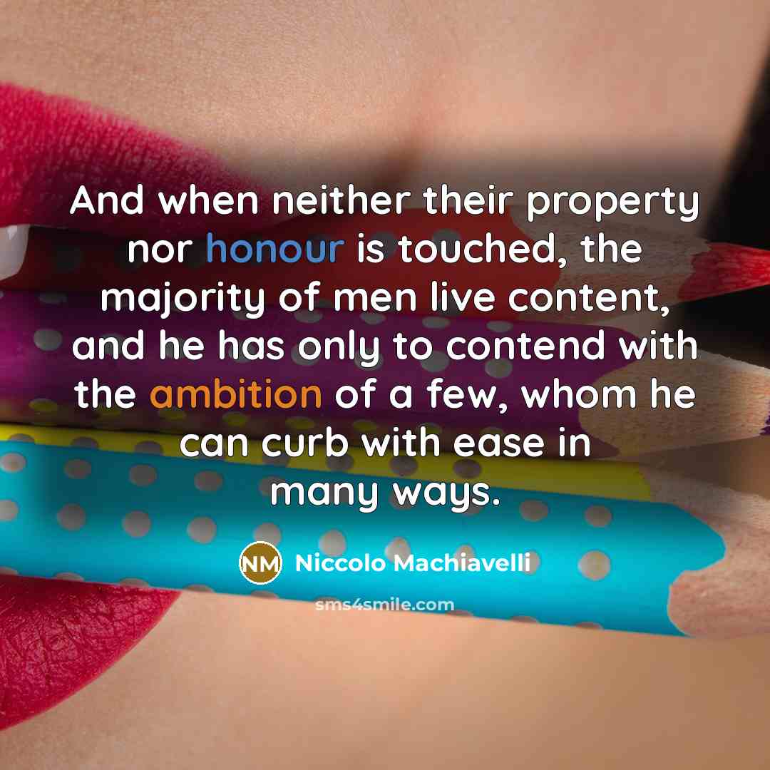“And when neither their property nor honour is touched, the majority of men live content, and he has only to contend with the ambition of a few, whom he can curb with ease in many ways.” quote by Niccolo Machiavelli