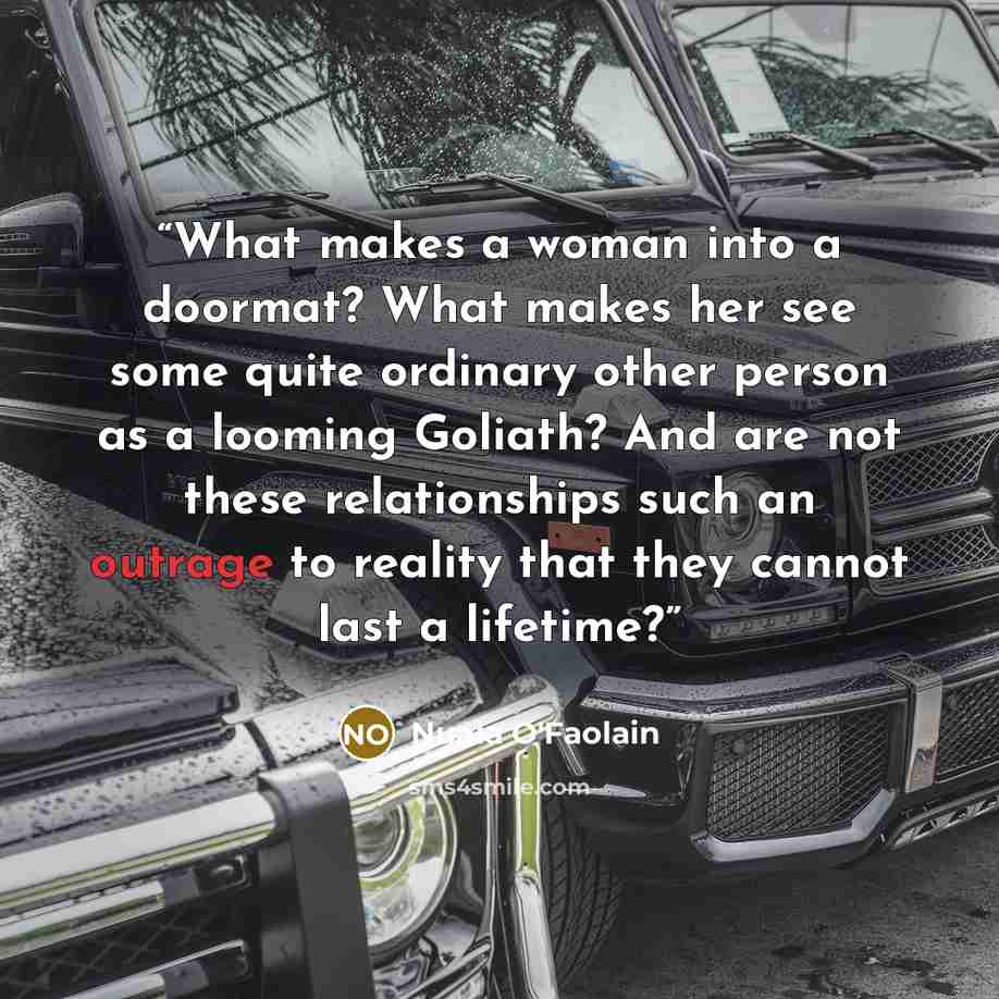 “What makes a woman into a doormat? What makes her see some quite ordinary other person as a looming Goliath? And are not these relationships such an outrage to reality that they cannot last a lifetime?” quote by Nuala O'Faolain