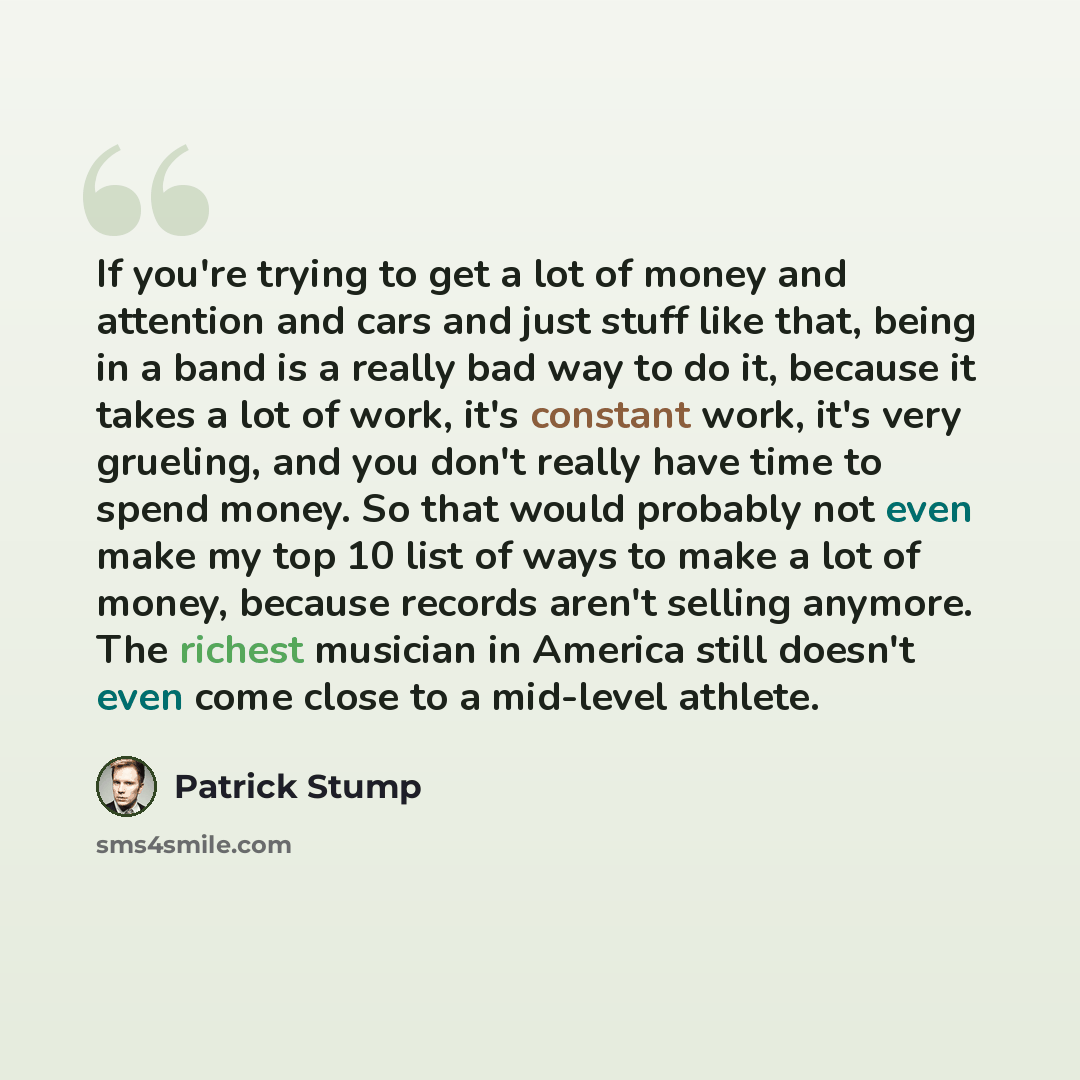 “If you're trying to get a lot of money and attention and cars and just stuff like that, being in a band is a really bad way to do it, because it takes a lot of work, it's constant work, it's very grueling, and you don't really have time to spend money. So that would probably not even make my top…” quote by Patrick Stump