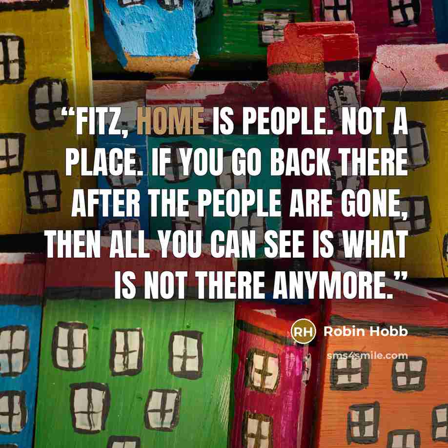“Fitz, home is people. Not a place. If you go back there after the people are gone, then all you can see is what is not there anymore.” quote by Robin Hobb