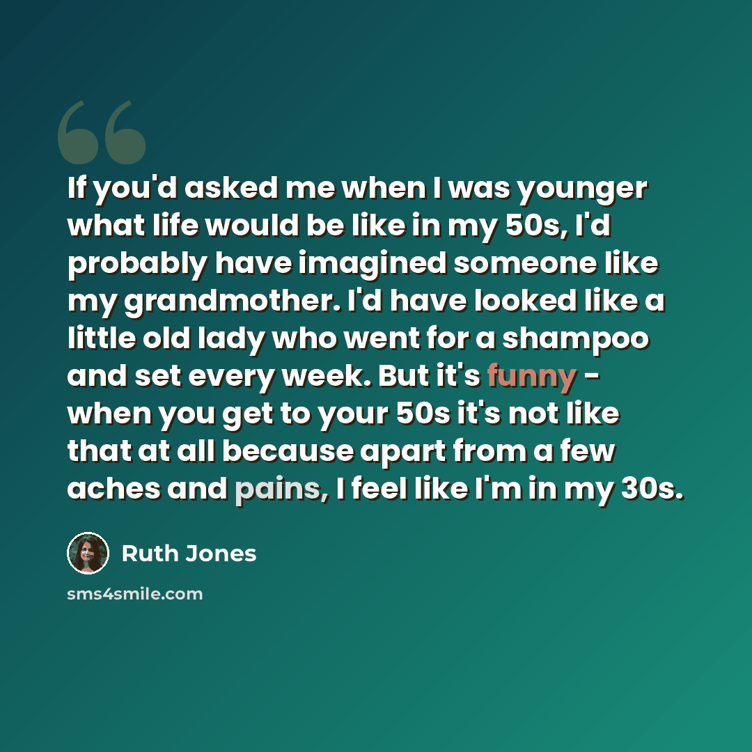 “If you'd asked me when I was younger what life would be like in my 50s, I'd probably have imagined someone like my grandmother. I'd have looked like a little old lady who went for a shampoo and set every week. But it's funny - when you get to your 50s it's not like that at all because apart from a…” quote by Ruth Jones