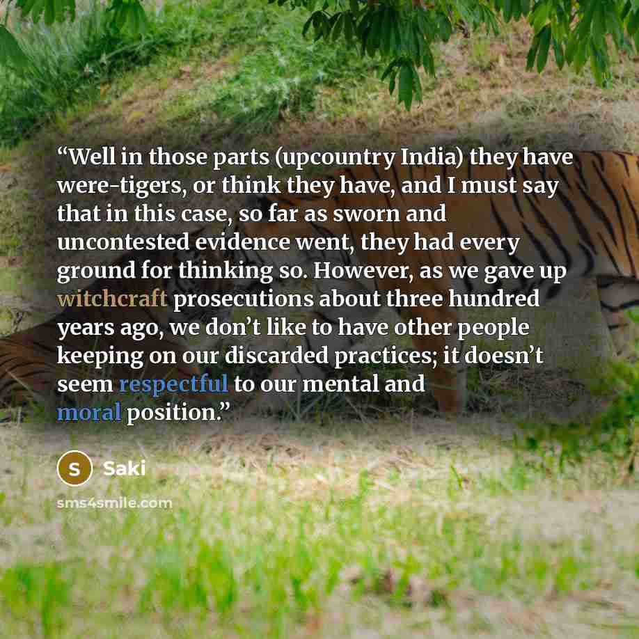 “Well in those parts (upcountry India) they have were-tigers, or think they have, and I must say that in this case, so far as sworn and uncontested evidence went, they had every ground for thinking so. However, as we gave up witchcraft prosecutions about three hundred years ago, we don’t like to…” quote by Saki