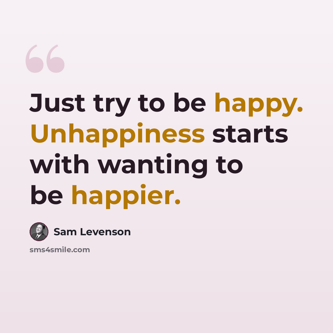 “Just try to be happy. Unhappiness starts with wanting to be happier.” quote by Sam Levenson