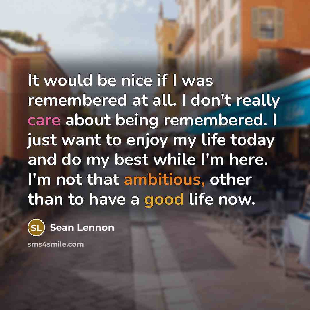“It would be nice if I was remembered at all. I don't really care about being remembered. I just want to enjoy my life today and do my best while I'm here. I'm not that ambitious, other than to have a good life now.” quote by Sean Lennon