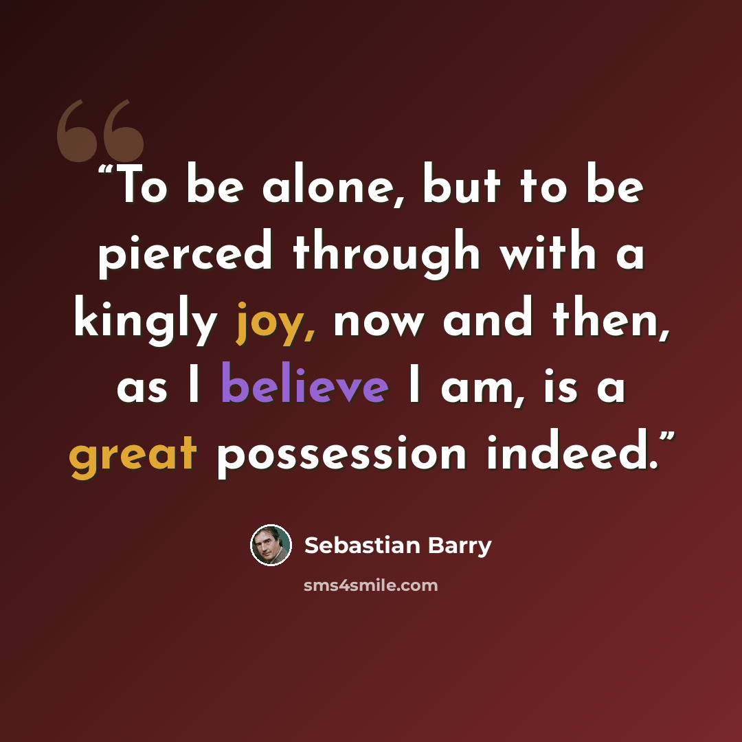 “To be alone, but to be pierced through with a kingly joy, now and then, as I believe I am, is a great possession indeed.” quote by Sebastian Barry