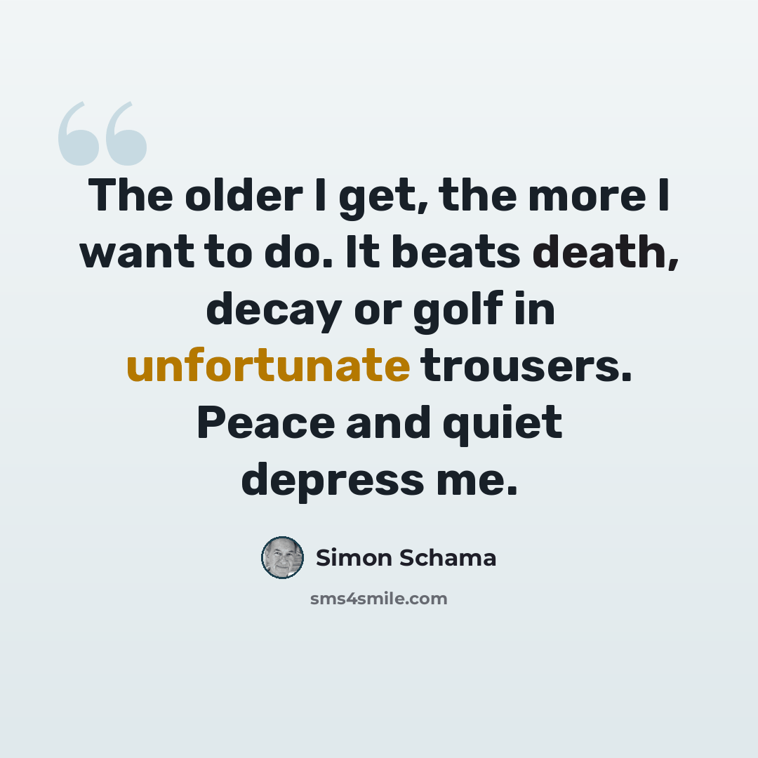 “The older I get, the more I want to do. It beats death, decay or golf in unfortunate trousers. Peace and quiet depress me.” quote by Simon Schama