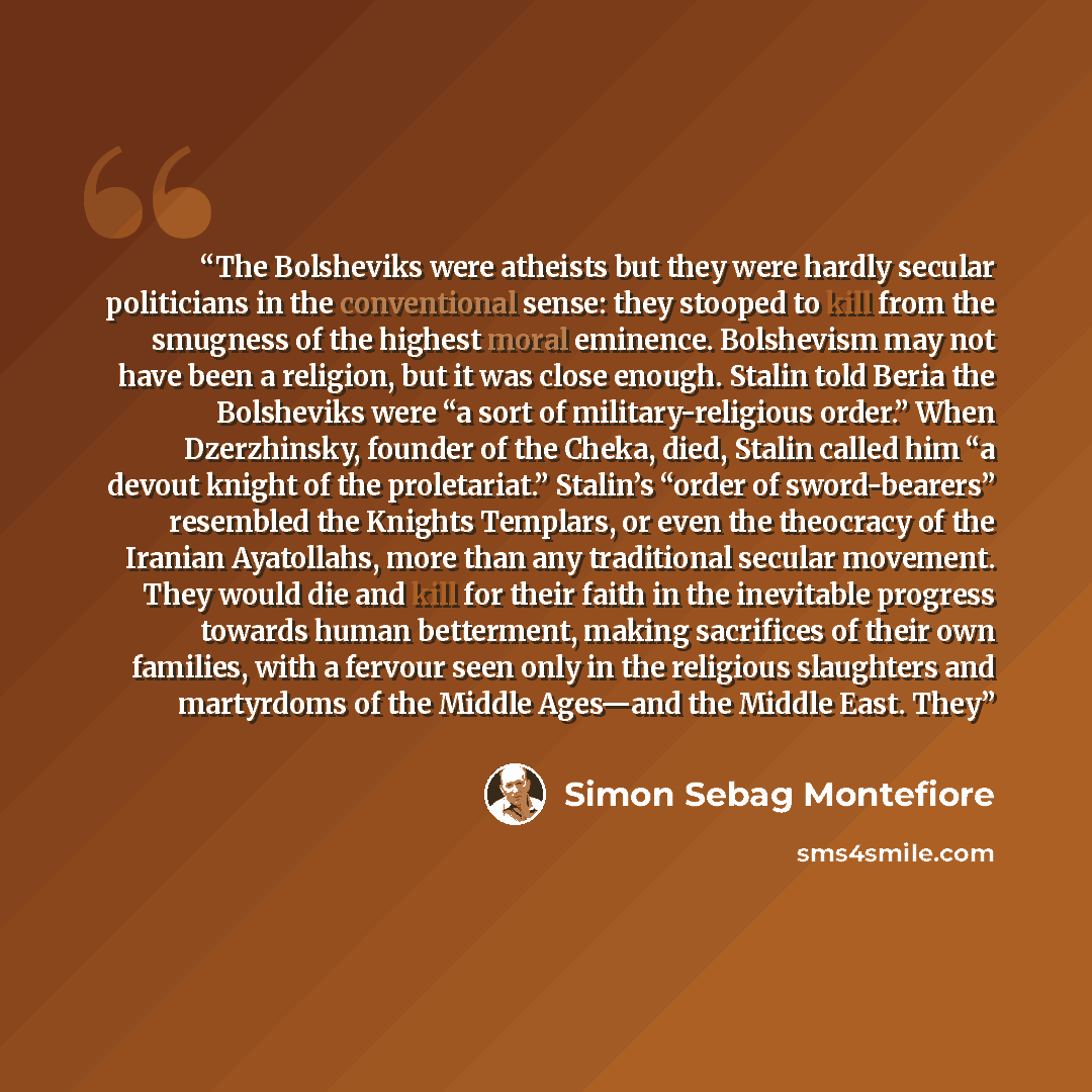 “The Bolsheviks were atheists but they were hardly secular politicians in the conventional sense: they stooped to kill from the smugness of the highest moral eminence. Bolshevism may not have been a religion, but it was close enough. Stalin told Beria the Bolsheviks were “a sort of…” quote by Simon Sebag Montefiore